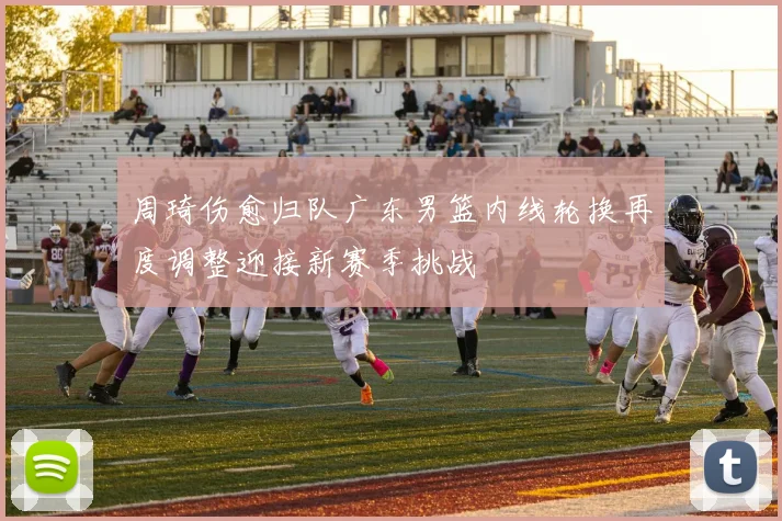 周琦伤愈归队广东男篮内线轮换再度调整迎接新赛季挑战