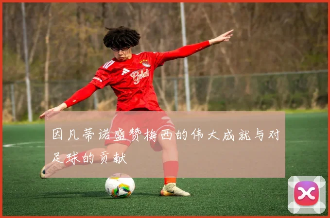 因凡蒂诺盛赞梅西的伟大成就与对足球的贡献