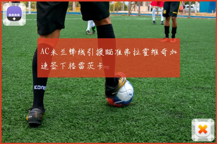 AC米兰锋线引援瞄准弗拉霍维奇加速签下格雷茨卡