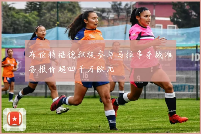 布伦特福德积极参与马拉争夺战准备报价超四千万欧元