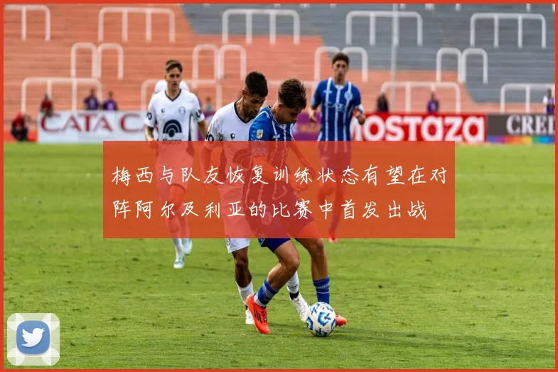 梅西与队友恢复训练状态有望在对阵阿尔及利亚的比赛中首发出战