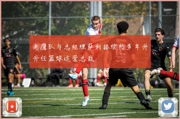 老鹰队与总经理萨利赫续约多年并升任篮球运营总裁