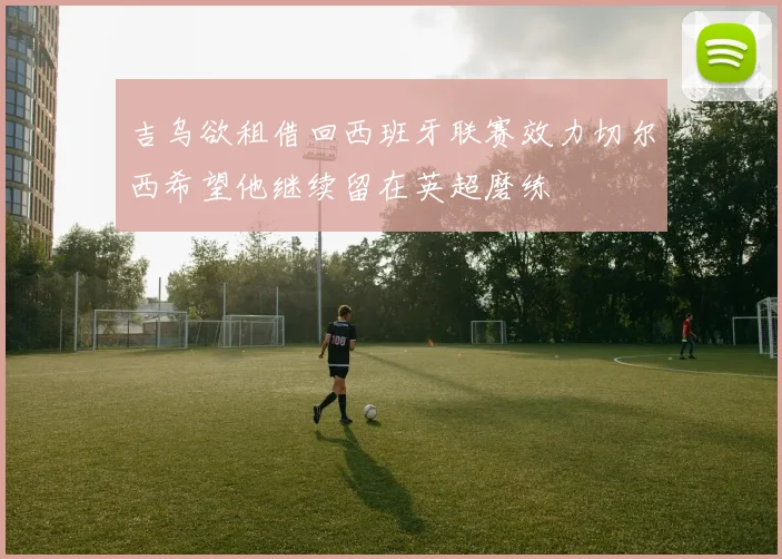 吉乌欲租借回西班牙联赛效力切尔西希望他继续留在英超磨练