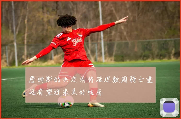 詹姆斯的决定或将延迟数周骑士重返有望迎来美好结局