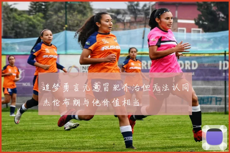 追梦勇言无意冒犯乔治但无法认同杰伦布朗与他价值相当