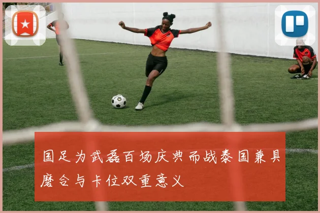 国足为武磊百场庆典而战泰国兼具磨合与卡位双重意义