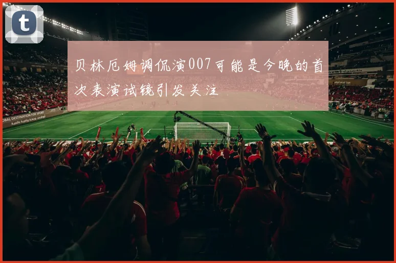 贝林厄姆调侃演007可能是今晚的首次表演试镜引发关注