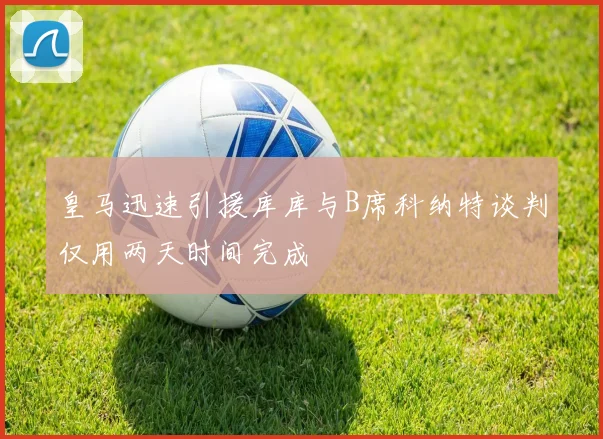 皇马迅速引援库库与B席科纳特谈判仅用两天时间完成