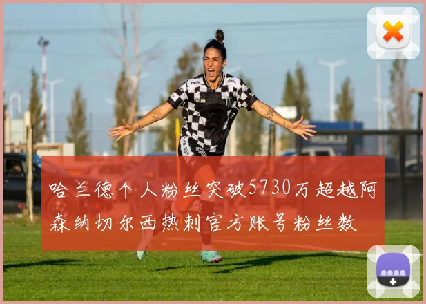 哈兰德个人粉丝突破5730万超越阿森纳切尔西热刺官方账号粉丝数