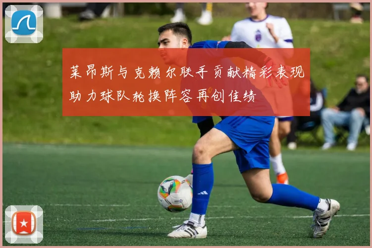 莱昂斯与克赖尔联手贡献精彩表现助力球队轮换阵容再创佳绩