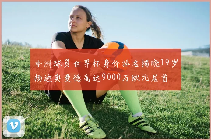 非洲球员世界杯身价排名揭晓19岁扬迪奥曼德高达9000万欧元居首