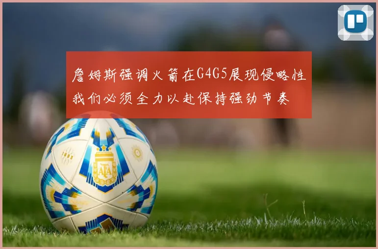 詹姆斯强调火箭在G4G5展现侵略性我们必须全力以赴保持强劲节奏