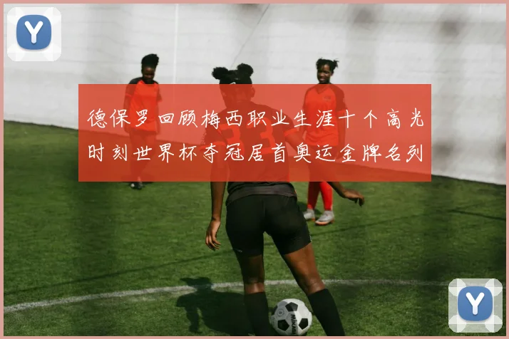德保罗回顾梅西职业生涯十个高光时刻世界杯夺冠居首奥运金牌名列第四