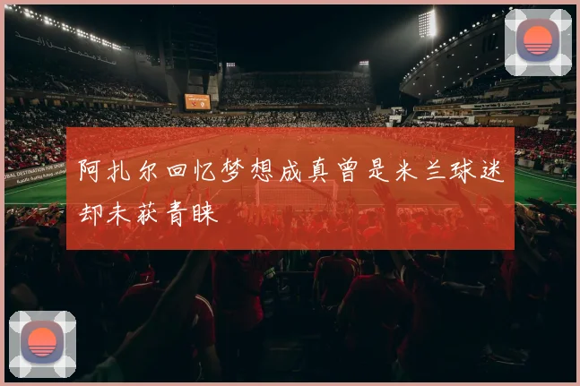 阿扎尔回忆梦想成真曾是米兰球迷却未获青睐