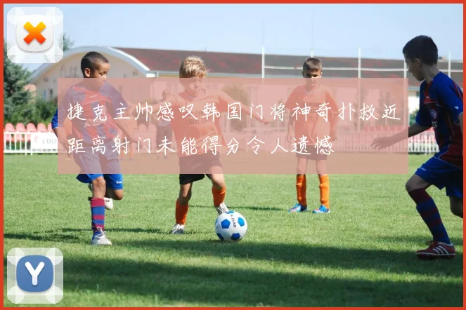 捷克主帅感叹韩国门将神奇扑救近距离射门未能得分令人遗憾