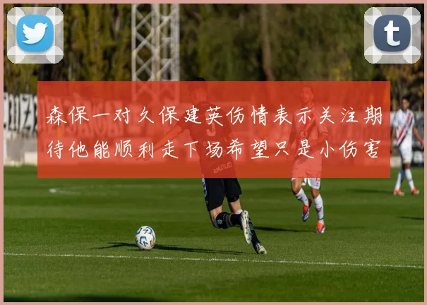 森保一对久保建英伤情表示关注期待他能顺利走下场希望只是小伤害