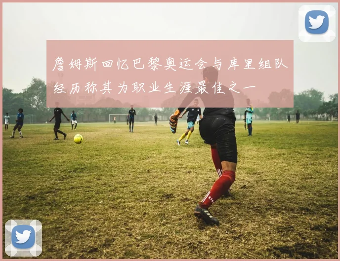 詹姆斯回忆巴黎奥运会与库里组队经历称其为职业生涯最佳之一