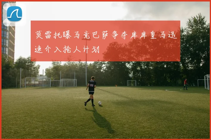 莫雷托曝马竞巴萨争夺库库皇马迅速介入抢人计划