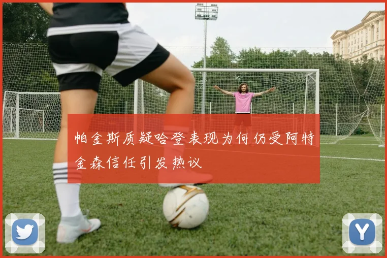 帕金斯质疑哈登表现为何仍受阿特金森信任引发热议