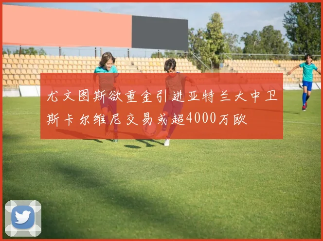 尤文图斯欲重金引进亚特兰大中卫斯卡尔维尼交易或超4000万欧