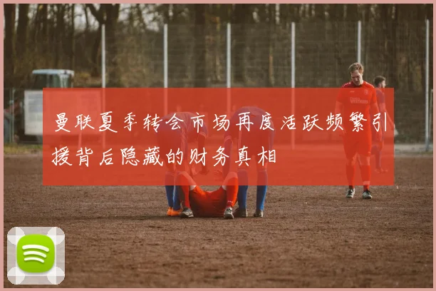 曼联夏季转会市场再度活跃频繁引援背后隐藏的财务真相